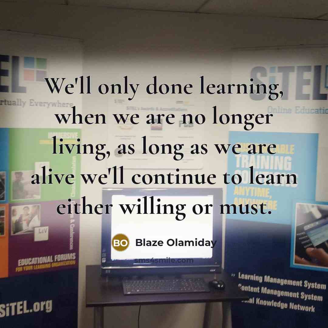 “We'll only done learning, when we are no longer living, as long as we are alive we'll continue to learn either willing or must.” quote by Blaze Olamiday