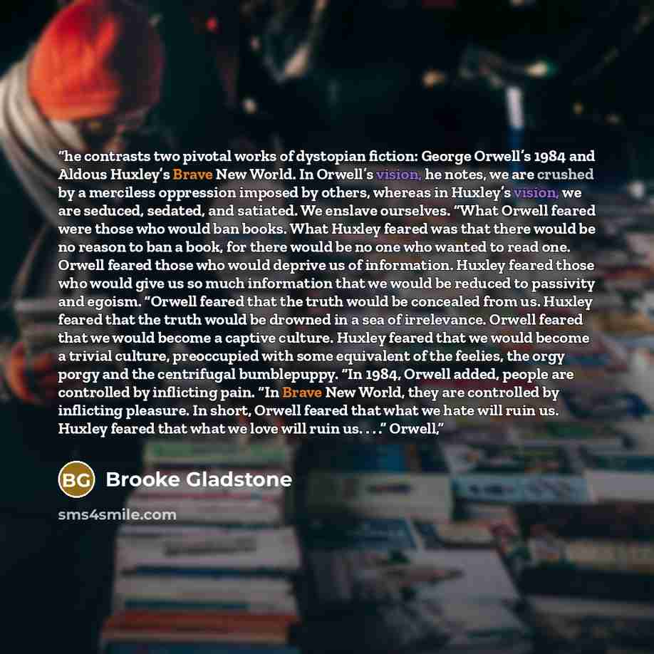 “he contrasts two pivotal works of dystopian fiction: George Orwell’s 1984 and Aldous Huxley’s Brave New World. In Orwell’s vision, he notes, we are crushed by a merciless oppression imposed by others, whereas in Huxley’s vision, we are seduced, sedated, and satiated. We enslave ourselves. “What…” quote by Brooke Gladstone