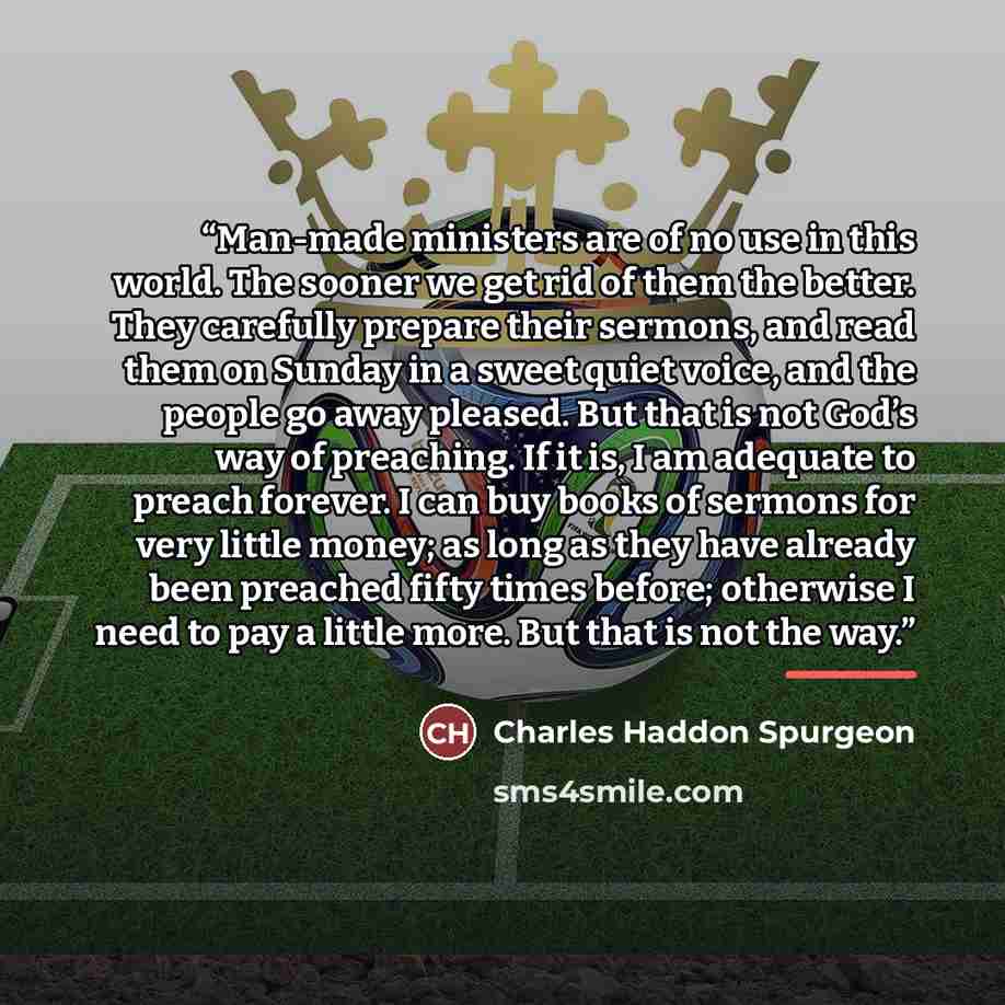 “Man-made ministers are of no use in this world. The sooner we get rid of them the better. They carefully prepare their sermons, and read them on Sunday in a sweet quiet voice, and the people go away pleased. But that is not God’s way of preaching. If it is, I am adequate to preach forever. I can…” quote by Charles Haddon Spurgeon