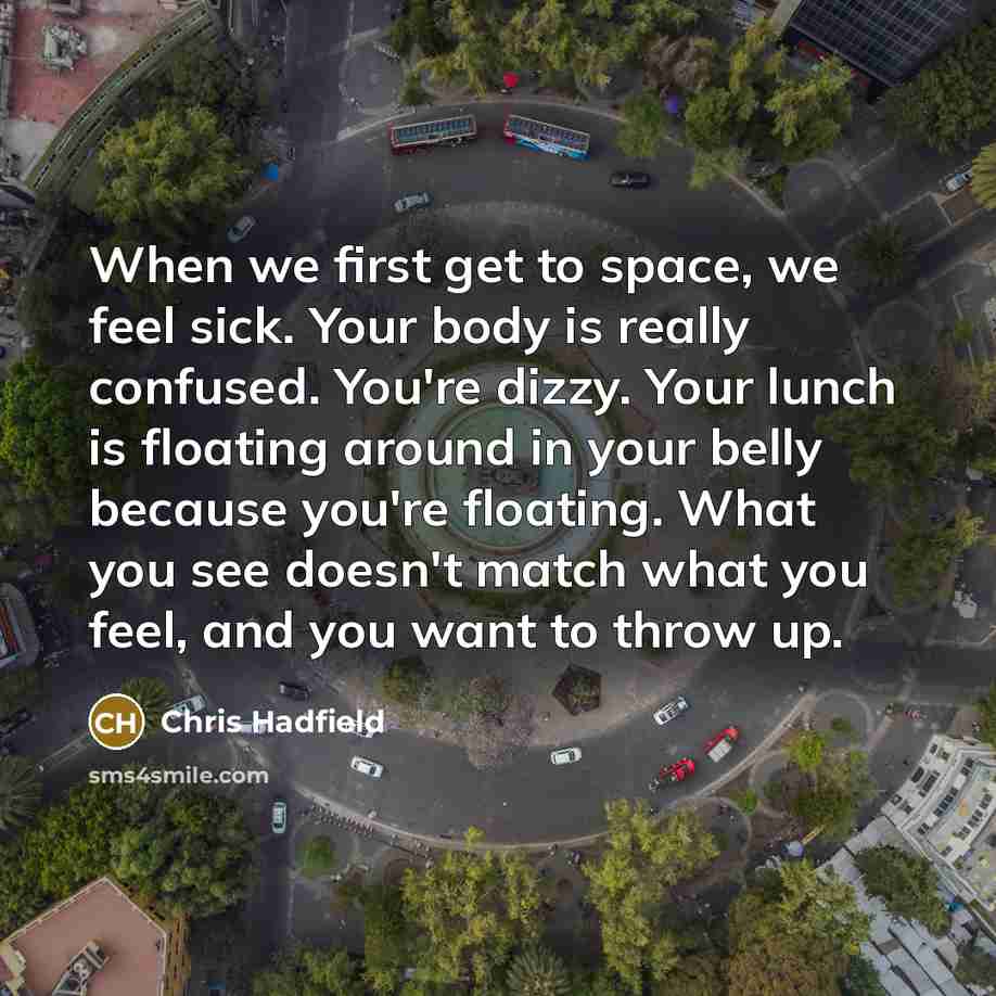 “When we first get to space, we feel sick. Your body is really confused. You're dizzy. Your lunch is floating around in your belly because you're floating. What you see doesn't match what you feel, and you want to throw up.” quote by Chris Hadfield