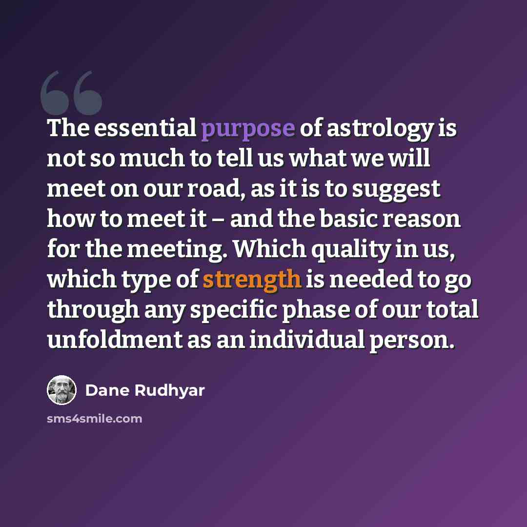 “The essential purpose of astrology is not so much to tell us what we will meet on our road, as it is to suggest how to meet it – and the basic reason for the meeting. Which quality in us, which type of strength is needed to go through any specific phase of our total unfoldment as an individual…” quote by Dane Rudhyar