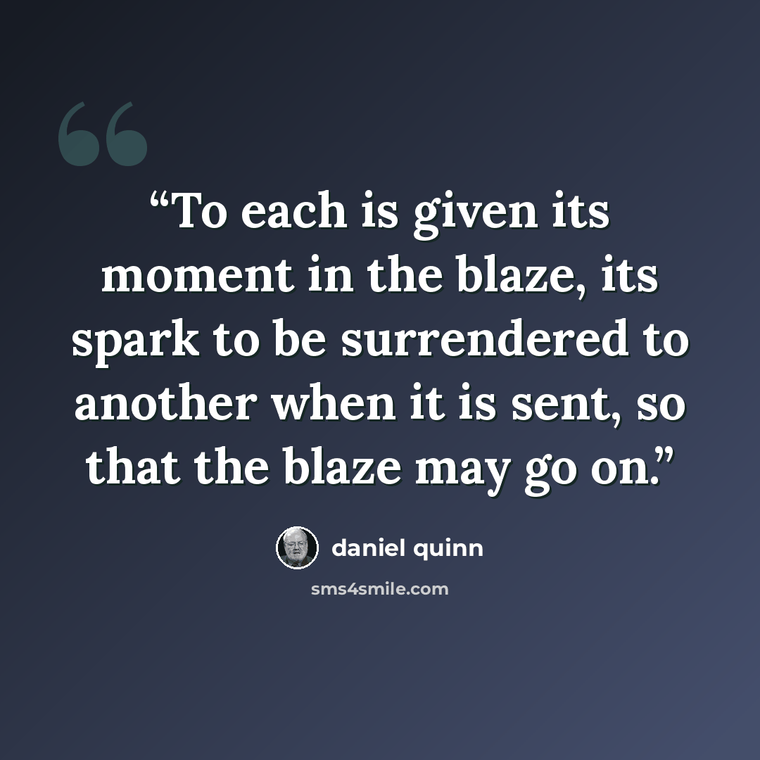 “To each is given its moment in the blaze, its spark to be surrendered to another when it is sent, so that the blaze may go on.” quote by Daniel Quinn