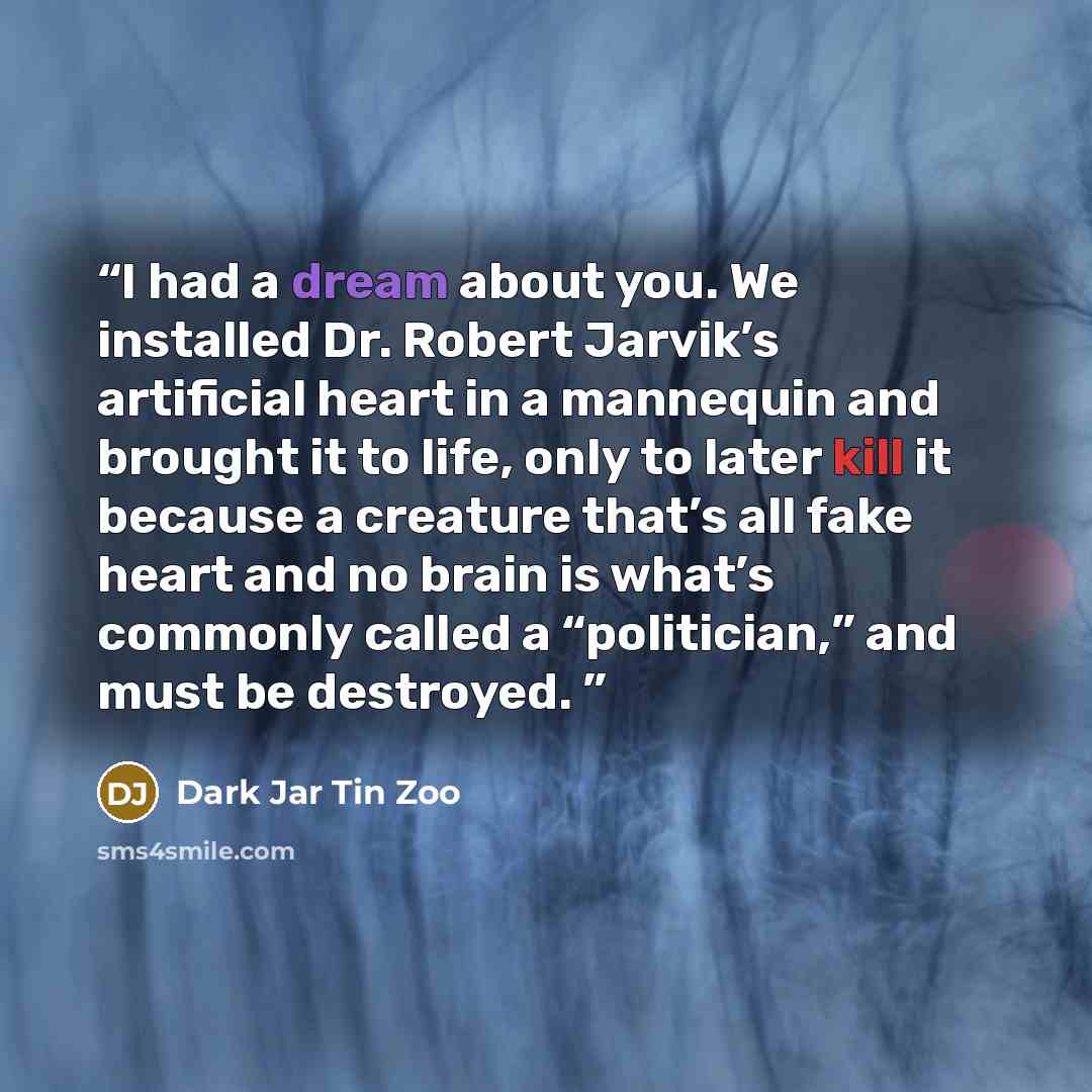 “I had a dream about you. We installed Dr. Robert Jarvik’s artificial heart in a mannequin and brought it to life, only to later kill it because a creature that’s all fake heart and no brain is what’s commonly called a “politician,” and must be destroyed.” quote by Dark Jar Tin Zoo