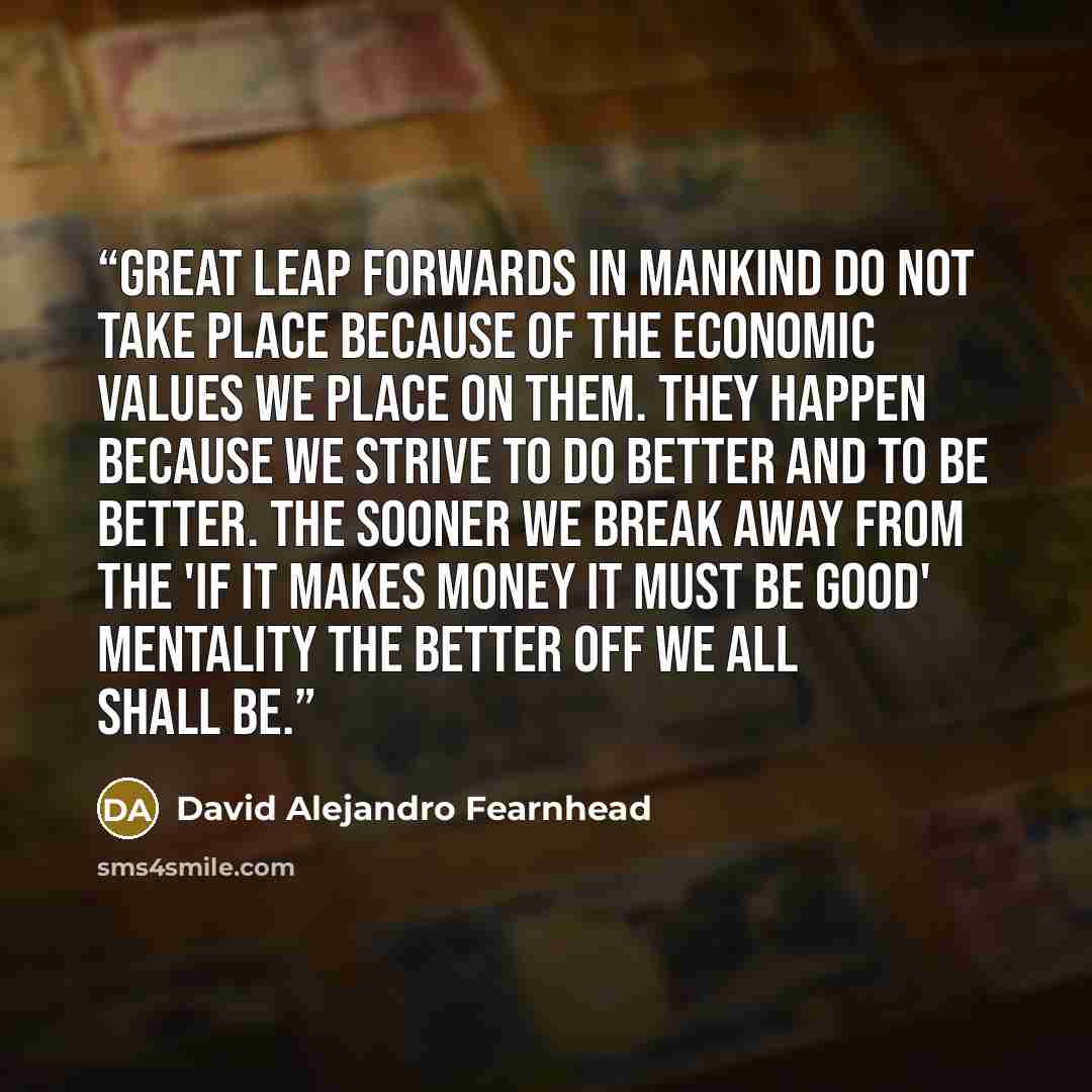 “Great leap forwards in mankind do not take place because of the economic values we place on them. They happen because we strive to do better and to be better. The sooner we break away from the 'if it makes money it must be good' mentality the better off we all shall be.” quote by David Alejandro Fearnhead
