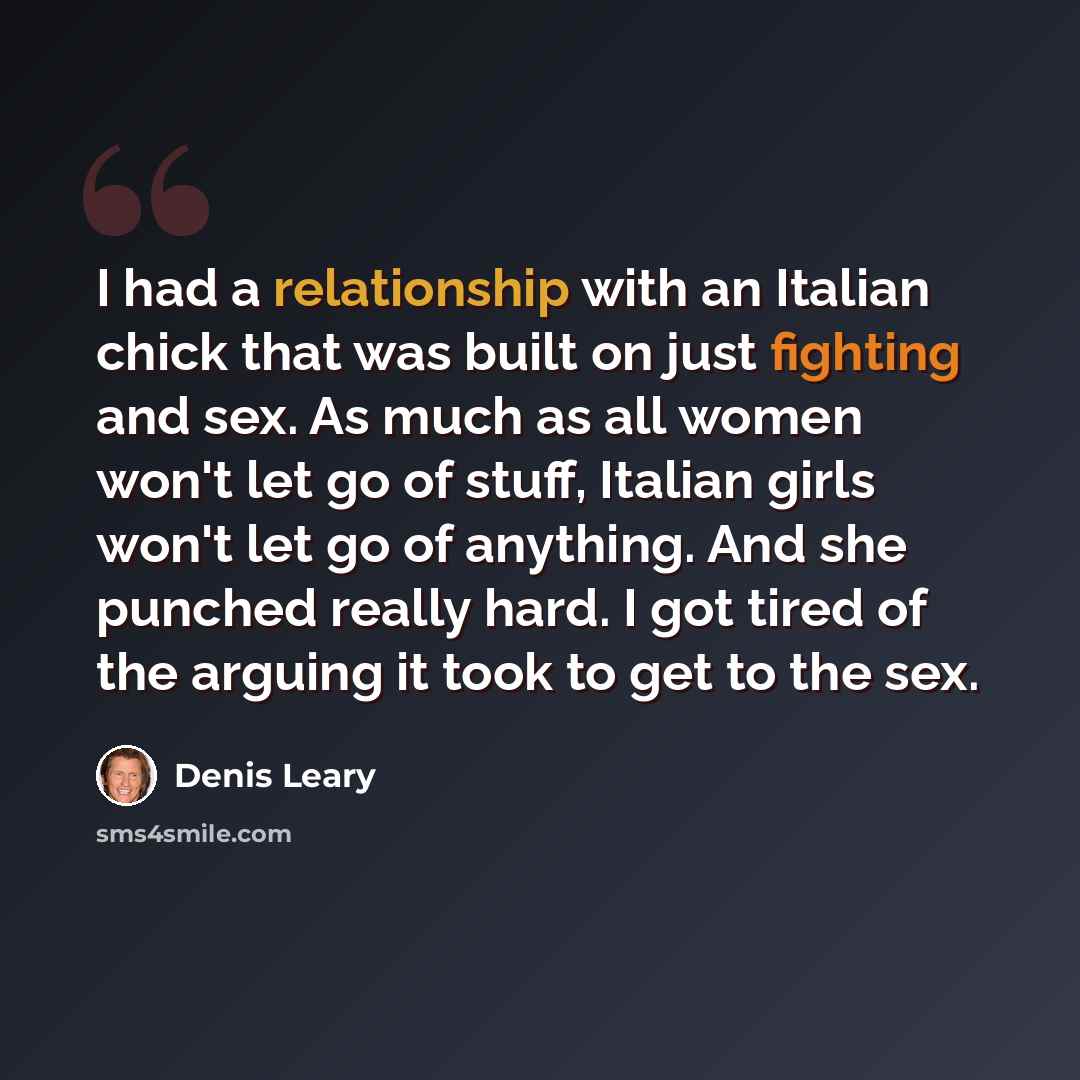 “I had a relationship with an Italian chick that was built on just fighting and sex. As much as all women won't let go of stuff, Italian girls won't let go of anything. And she punched really hard. I got tired of the arguing it took to get to the sex.” quote by Denis Leary