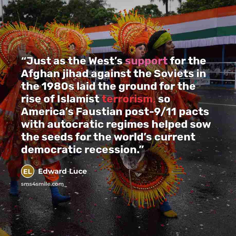 “Just as the West’s support for the Afghan jihad against the Soviets in the 1980s laid the ground for the rise of Islamist terrorism, so America’s Faustian post-9/11 pacts with autocratic regimes helped sow the seeds for the world’s current democratic recession.” quote by Edward Luce