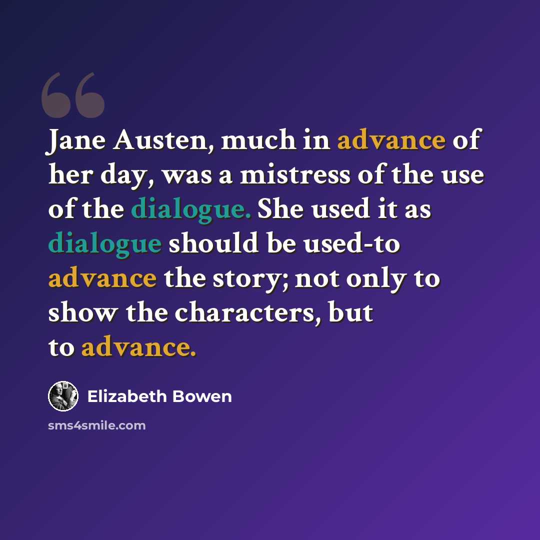 “Jane Austen, much in advance of her day, was a mistress of the use of the dialogue. She used it as dialogue should be used-to advance the story; not only to show the characters, but to advance.” quote by Elizabeth Bowen