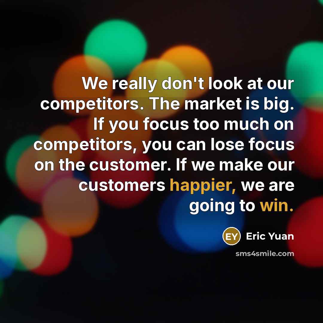 “We really don't look at our competitors. The market is big. If you focus too much on competitors, you can lose focus on the customer. If we make our customers happier, we are going to win.” quote by Eric Yuan