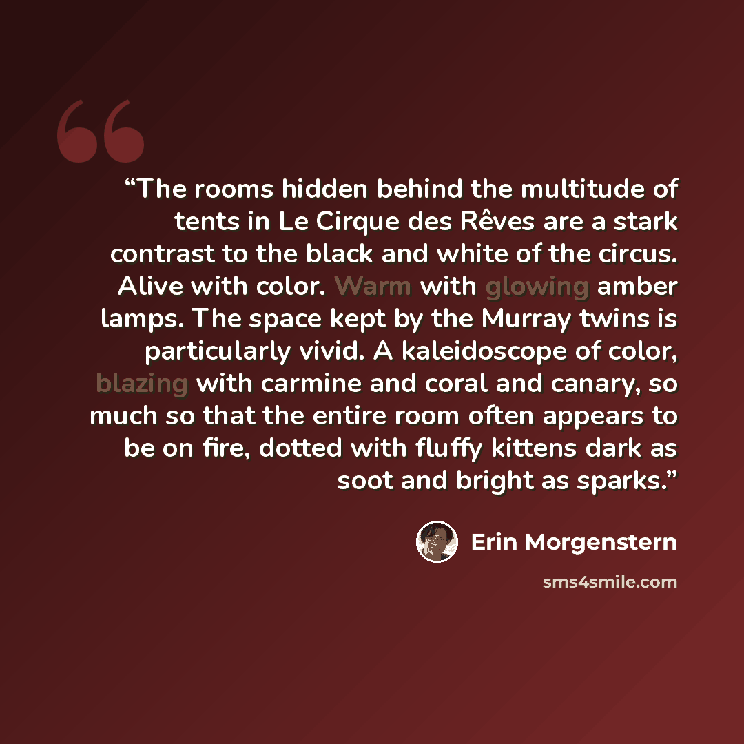 “The rooms hidden behind the multitude of tents in Le Cirque des Rêves are a stark contrast to the black and white of the circus. Alive with color. Warm with glowing amber lamps. The space kept by the Murray twins is particularly vivid. A kaleidoscope of color, blazing with carmine and coral and…” quote by Erin Morgenstern