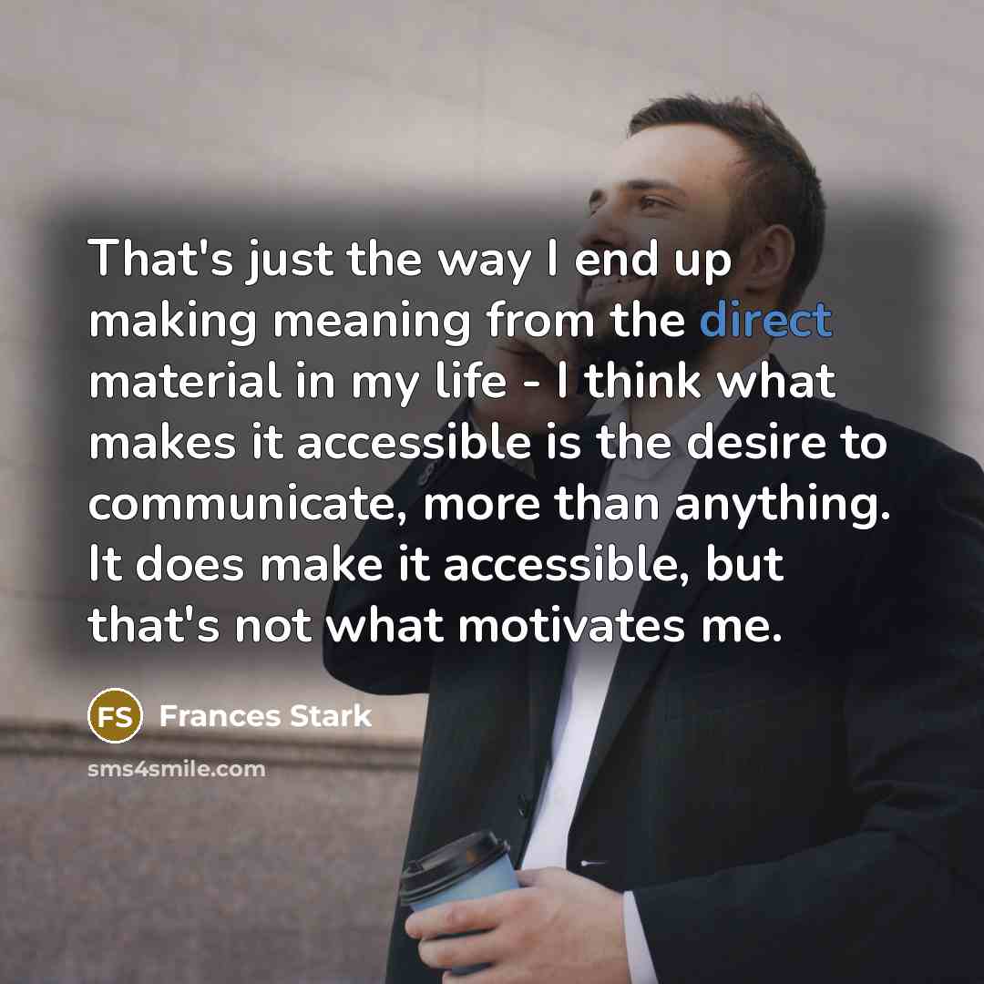 “That's just the way I end up making meaning from the direct material in my life - I think what makes it accessible is the desire to communicate, more than anything. It does make it accessible, but that's not what motivates me.” quote by Frances Stark