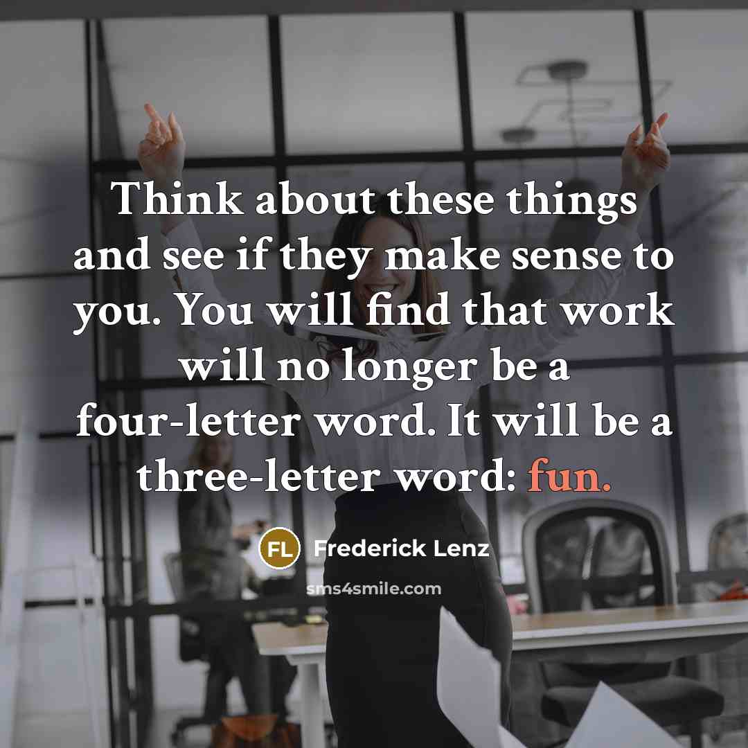 “Think about these things and see if they make sense to you. You will find that work will no longer be a four-letter word. It will be a three-letter word: fun.” quote by Frederick Lenz