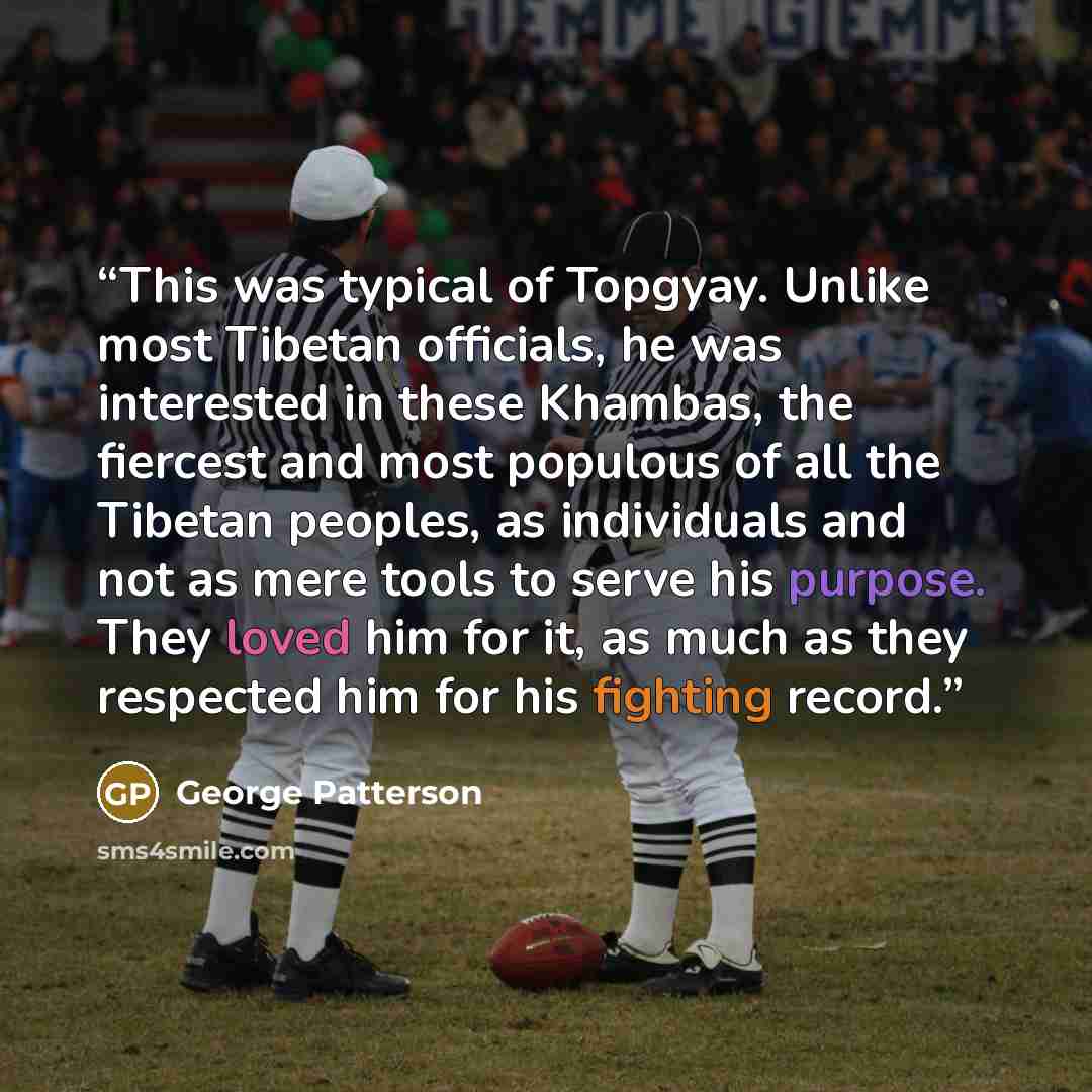 “This was typical of Topgyay. Unlike most Tibetan officials, he was interested in these Khambas, the fiercest and most populous of all the Tibetan peoples, as individuals and not as mere tools to serve his purpose. They loved him for it, as much as they respected him for his fighting record.” quote by George Patterson