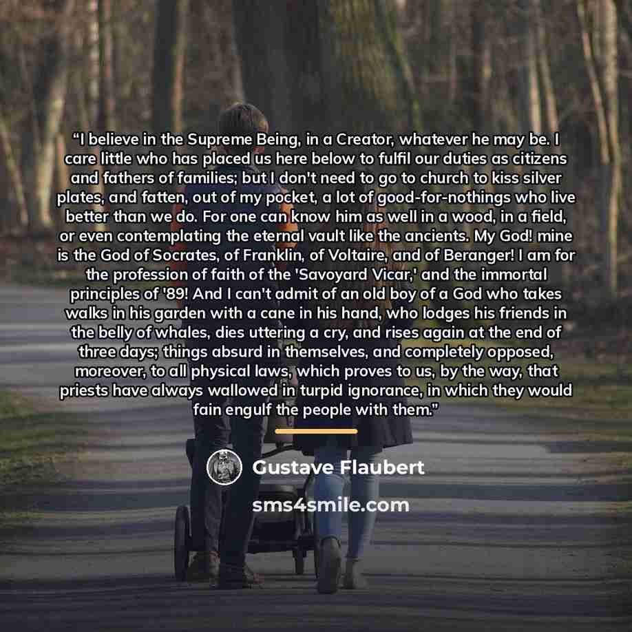 “I believe in the Supreme Being, in a Creator, whatever he may be. I care little who has placed us here below to fulfil our duties as citizens and fathers of families; but I don't need to go to church to kiss silver plates, and fatten, out of my pocket, a lot of good-for-nothings who live better…” quote by Gustave Flaubert