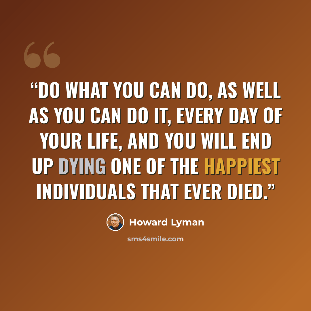 “Do what you can do, as well as you can do it, every day of your life, and you will end up dying one of the happiest individuals that ever died.” quote by Howard Lyman