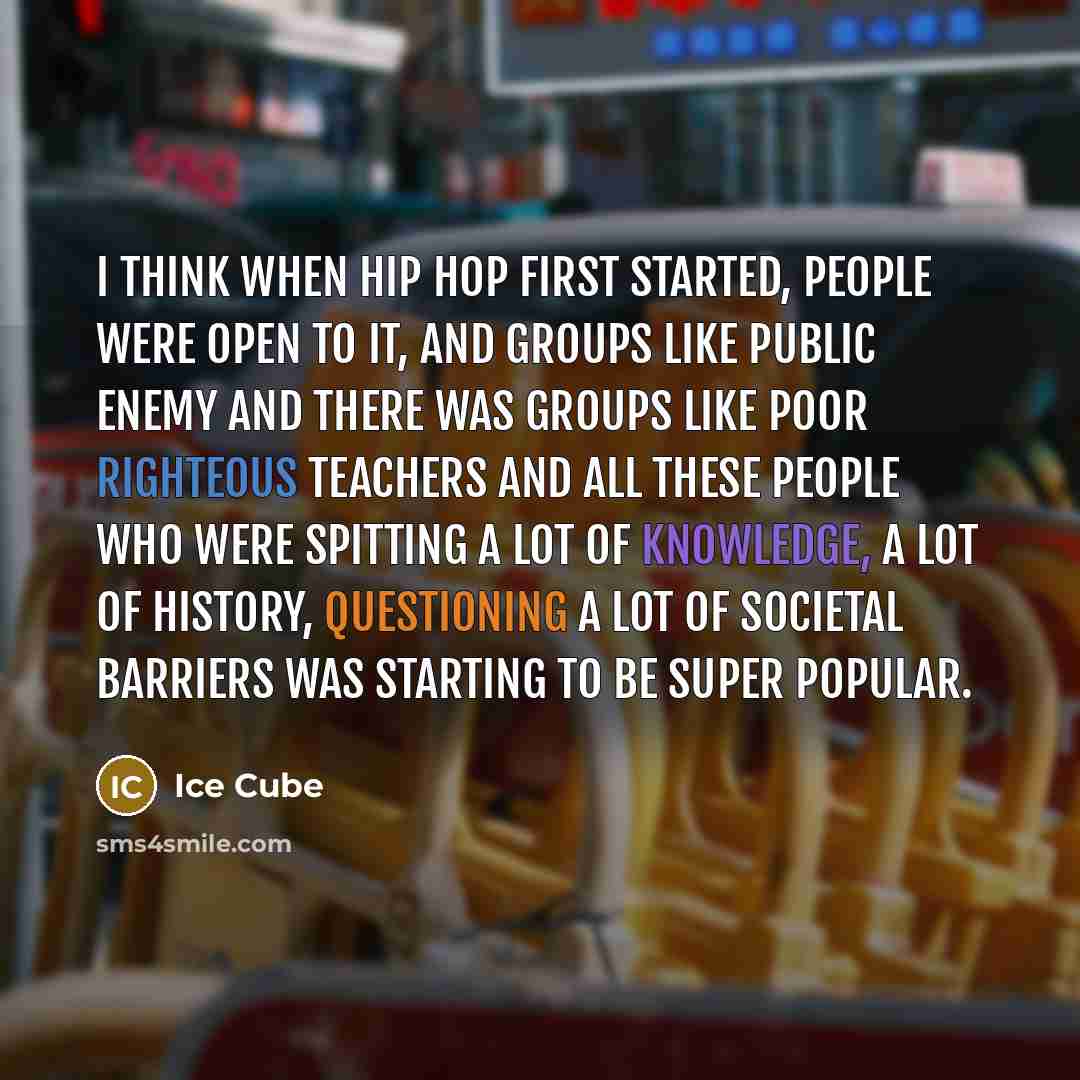 “I think when hip hop first started, people were open to it, and groups like Public Enemy and there was groups like Poor Righteous Teachers and all these people who were spitting a lot of knowledge, a lot of history, questioning a lot of societal barriers was starting to be super popular.” quote by Ice Cube