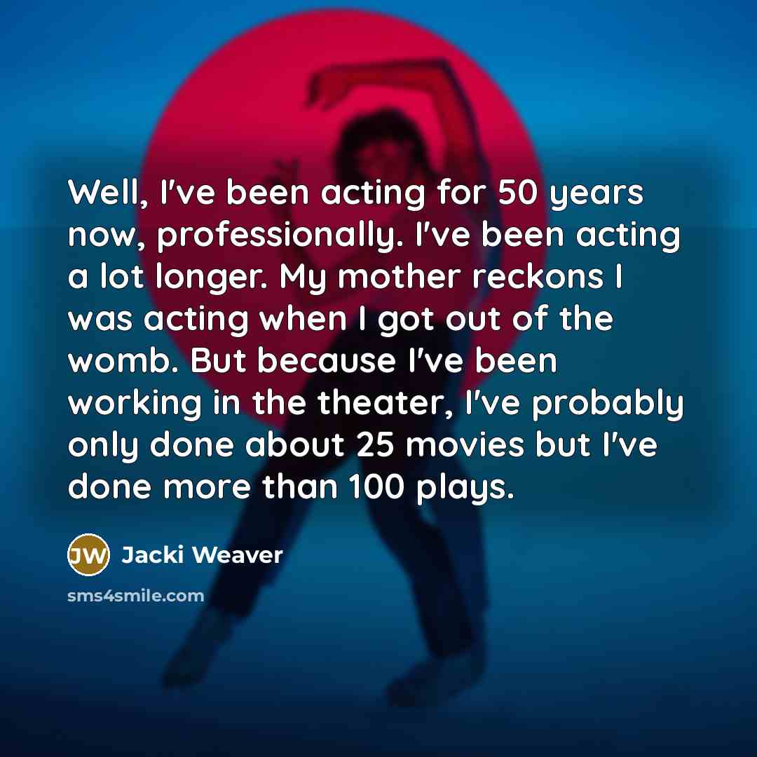 “Well, I've been acting for 50 years now, professionally. I've been acting a lot longer. My mother reckons I was acting when I got out of the womb. But because I've been working in the theater, I've probably only done about 25 movies but I've done more than 100 plays.” quote by Jacki Weaver