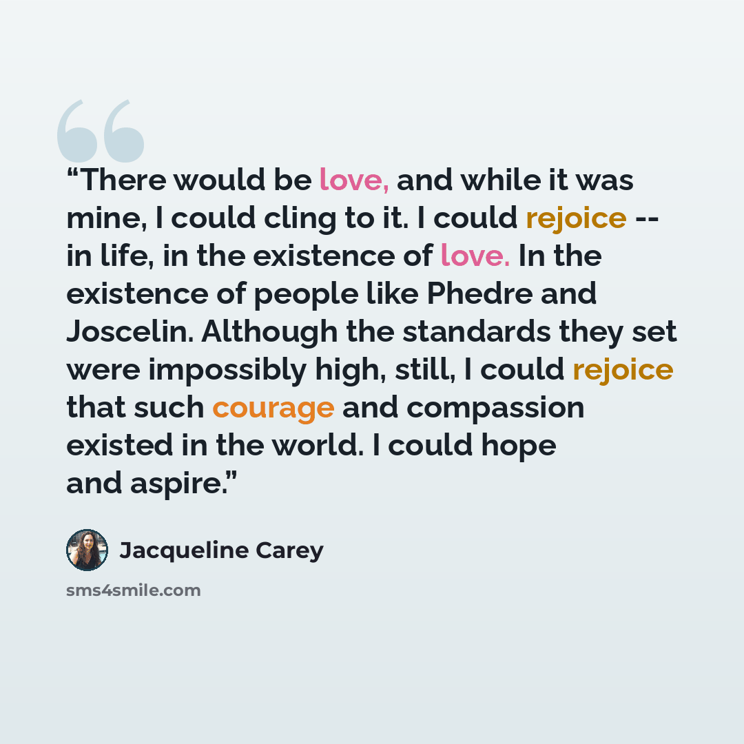 “There would be love, and while it was mine, I could cling to it. I could rejoice -- in life, in the existence of love. In the existence of people like Phedre and Joscelin. Although the standards they set were impossibly high, still, I could rejoice that such courage and compassion existed in the…” quote by Jacqueline Carey