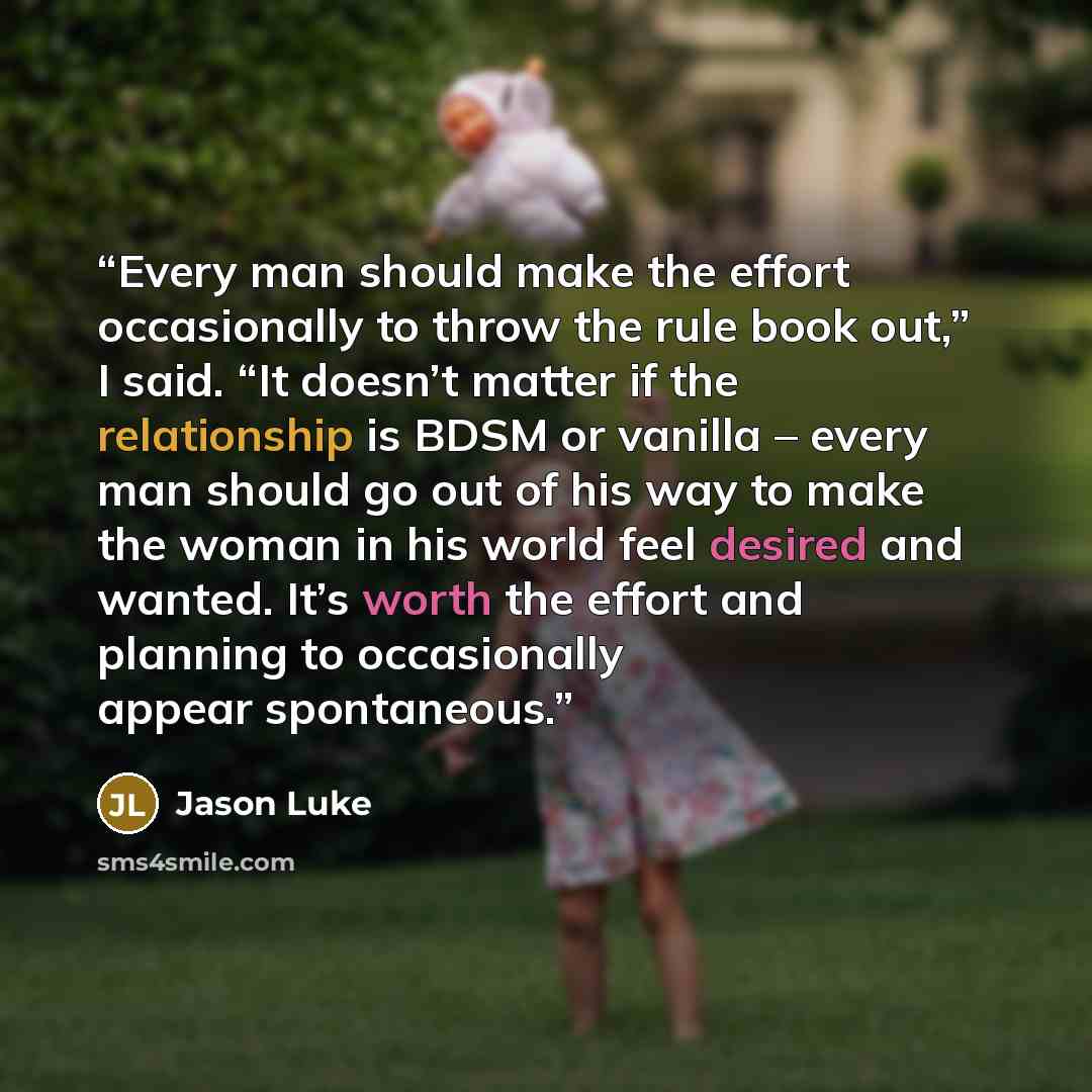 “Every man should make the effort occasionally to throw the rule book out,” I said. “It doesn’t matter if the relationship is BDSM or vanilla – every man should go out of his way to make the woman in his world feel desired and wanted. It’s worth the effort and planning to occasionally appear…” quote by Jason Luke