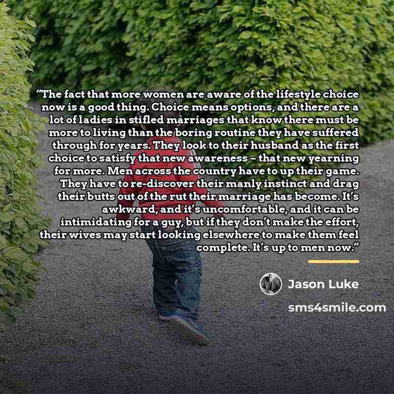 “The fact that more women are aware of the lifestyle choice now is a good thing. Choice means options, and there are a lot of ladies in stifled marriages that know there must be more to living than the boring routine they have suffered through for years. They look to their husband as the first…” quote by Jason Luke