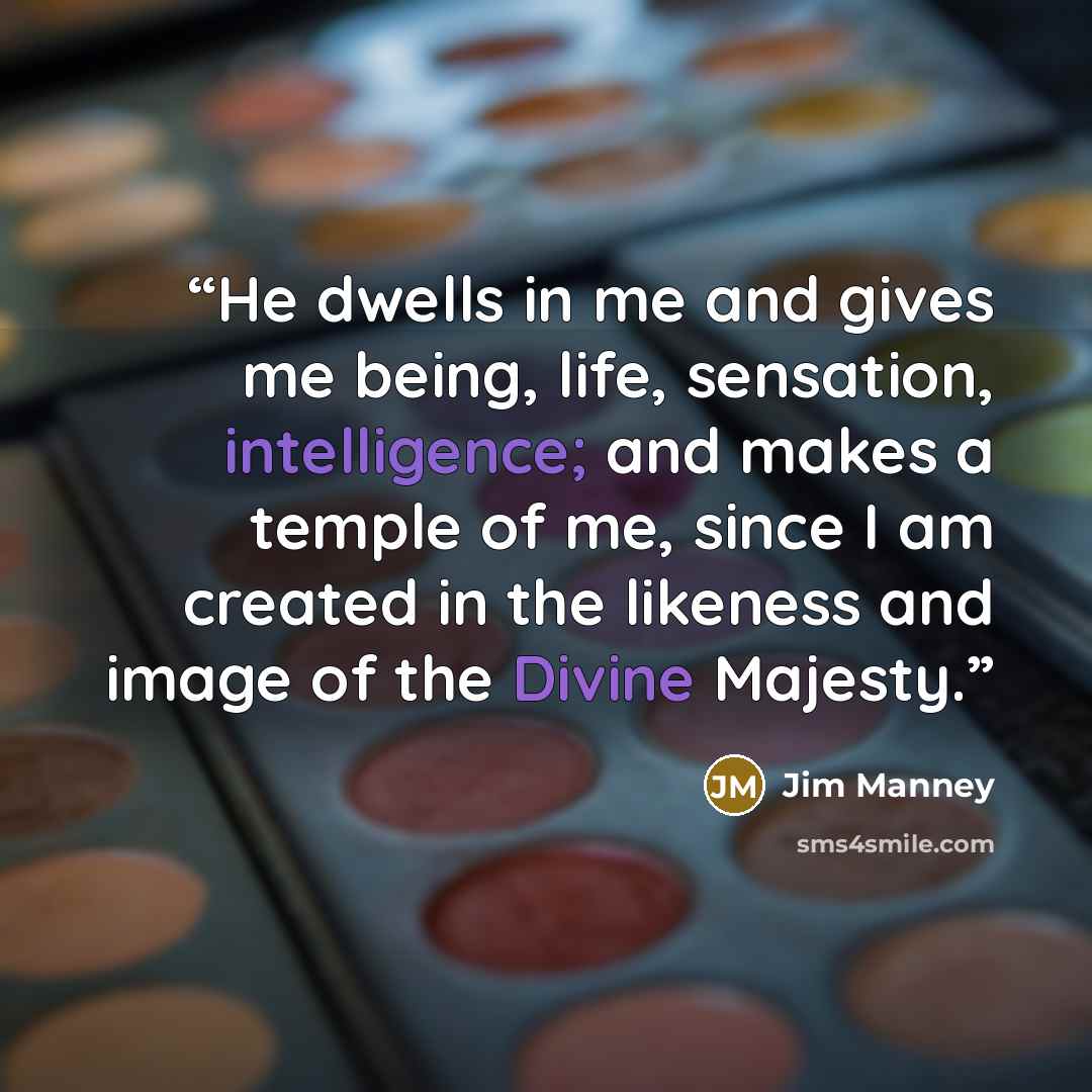 “He dwells in me and gives me being, life, sensation, intelligence; and makes a temple of me, since I am created in the likeness and image of the Divine Majesty.” quote by Jim Manney
