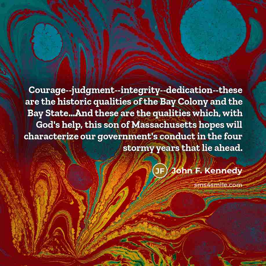 “Courage--judgment--integrity--dedication--these are the historic qualities of the Bay Colony and the Bay State…And these are the qualities which, with God's help, this son of Massachusetts hopes will characterize our government's conduct in the four stormy years that lie ahead.” quote by John F. Kennedy