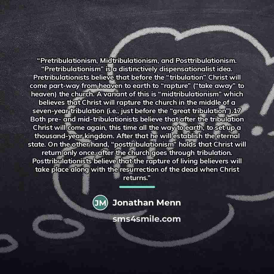 “Pretribulationism, Midtribulationism, and Posttribulationism. “Pretribulationism” is a distinctively dispensationalist idea. Pretribulationists believe that before the “tribulation” Christ will come part-way from heaven to earth to “rapture” (“take away” to heaven) the church. A variant of this is…” quote by Jonathan Menn