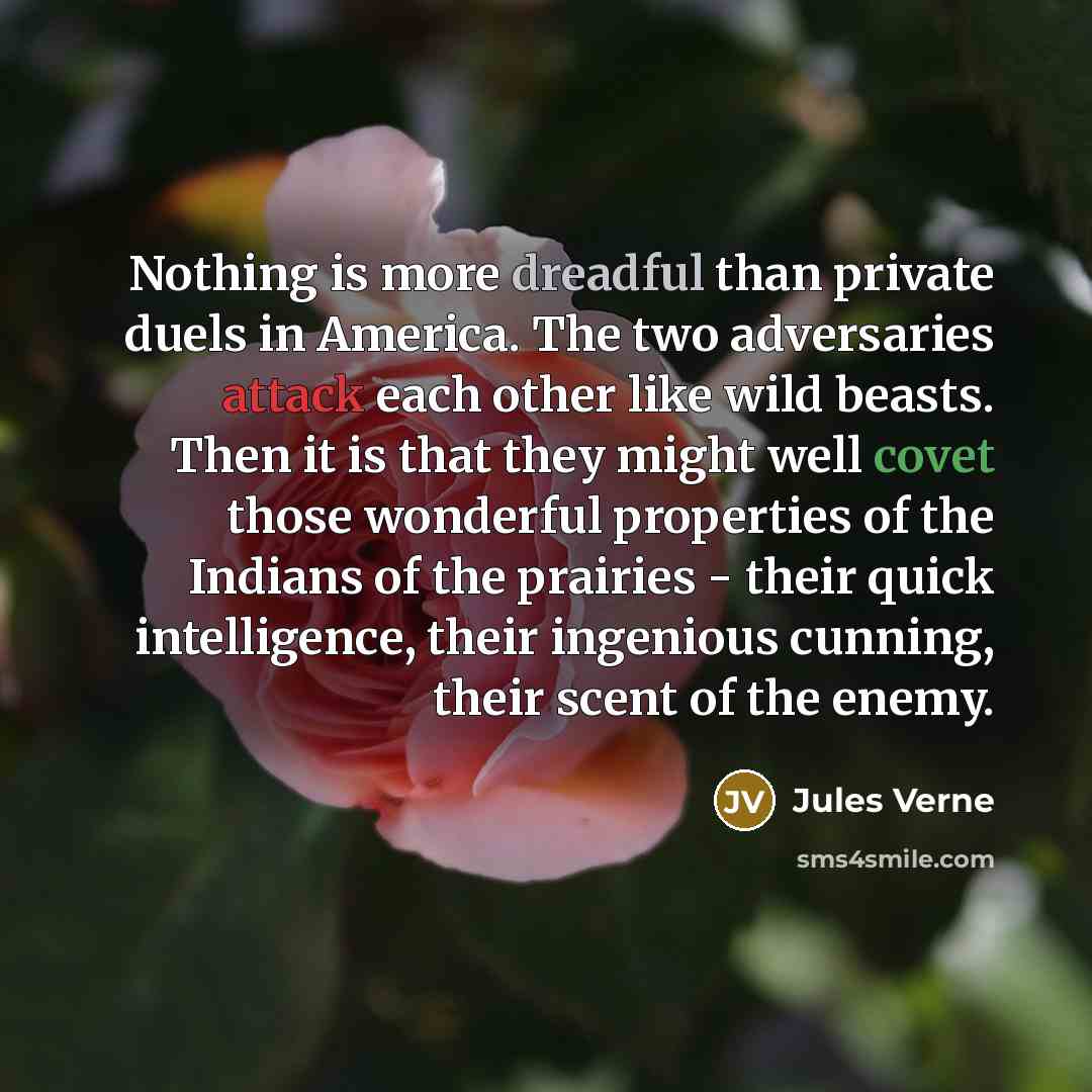 “Nothing is more dreadful than private duels in America. The two adversaries attack each other like wild beasts. Then it is that they might well covet those wonderful properties of the Indians of the prairies - their quick intelligence, their ingenious cunning, their scent of the enemy.” quote by Jules Verne