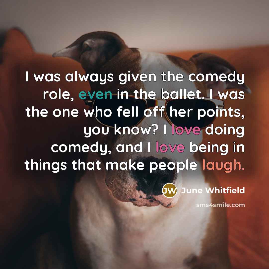 “I was always given the comedy role, even in the ballet. I was the one who fell off her points, you know? I love doing comedy, and I love being in things that make people laugh.” quote by June Whitfield