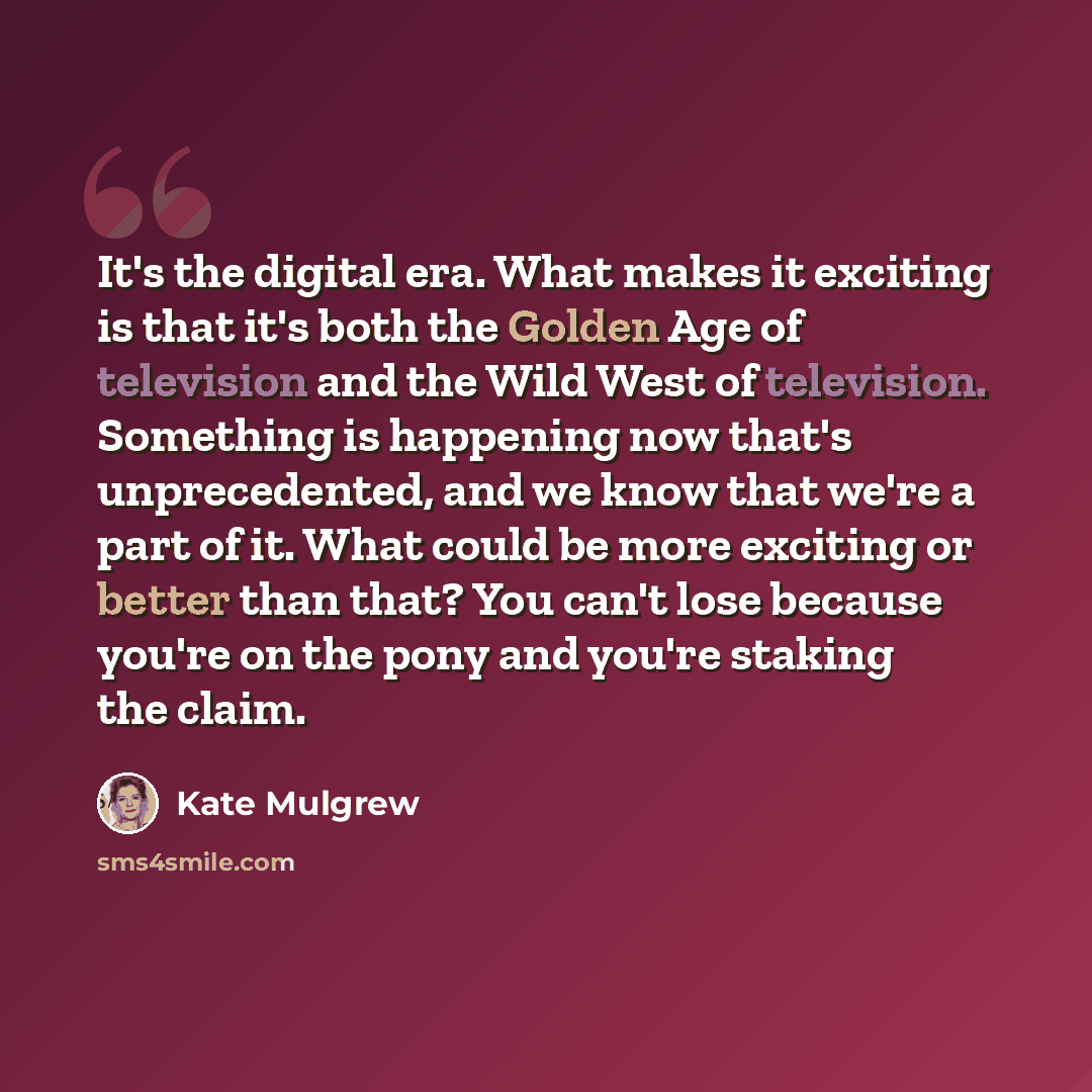 “It's the digital era. What makes it exciting is that it's both the Golden Age of television and the Wild West of television. Something is happening now that's unprecedented, and we know that we're a part of it. What could be more exciting or better than that? You can't lose because you're on the…” quote by Kate Mulgrew