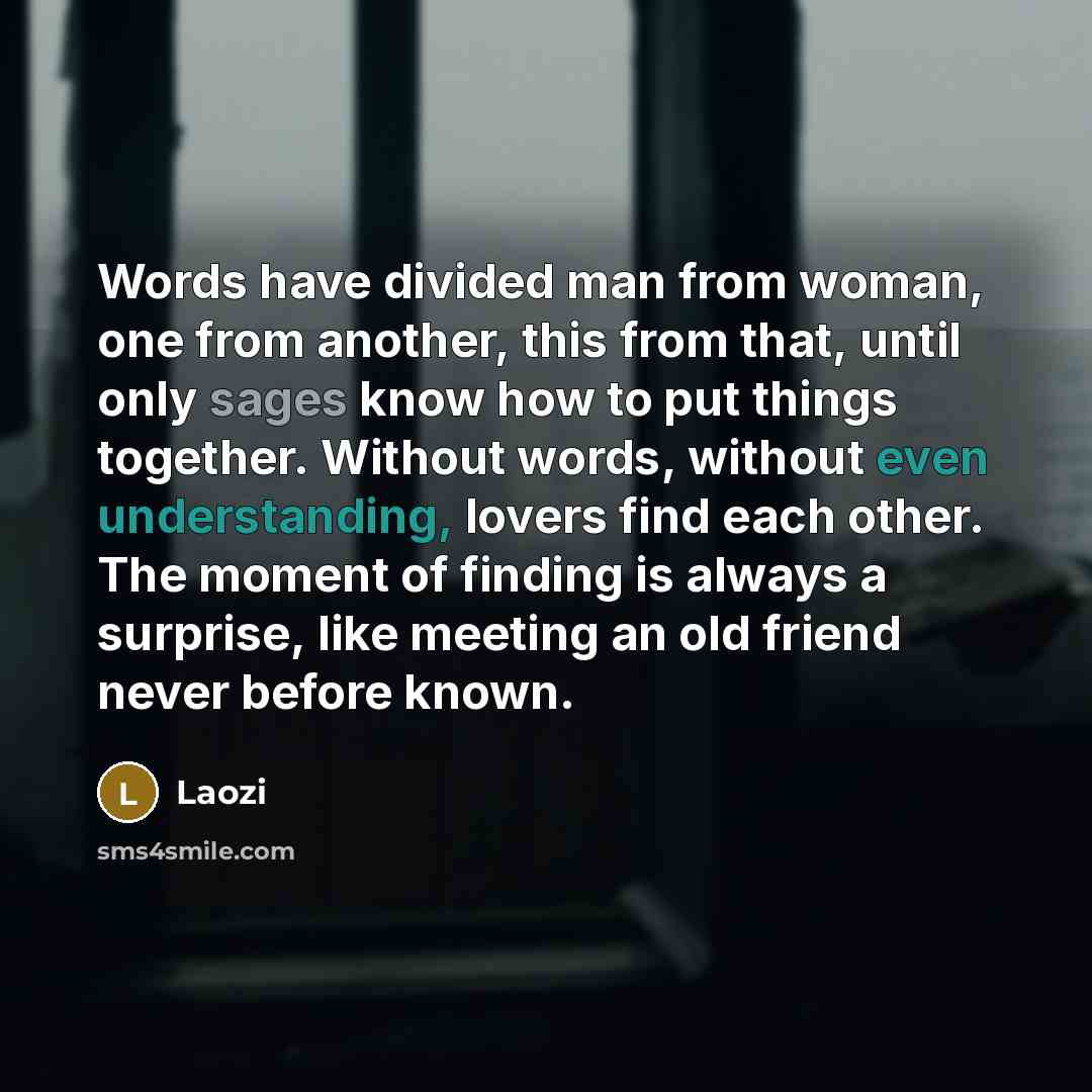 “Words have divided man from woman, one from another, this from that, until only sages know how to put things together. Without words, without even understanding, lovers find each other. The moment of finding is always a surprise, like meeting an old friend never before known.” quote by Laozi