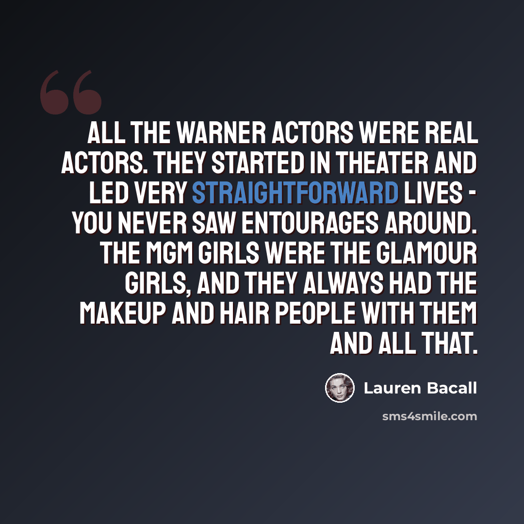 “All the Warner actors were real actors. They started in theater and led very straightforward lives - you never saw entourages around. The MGM girls were the glamour girls, and they always had the makeup and hair people with them and all that.” quote by Lauren Bacall