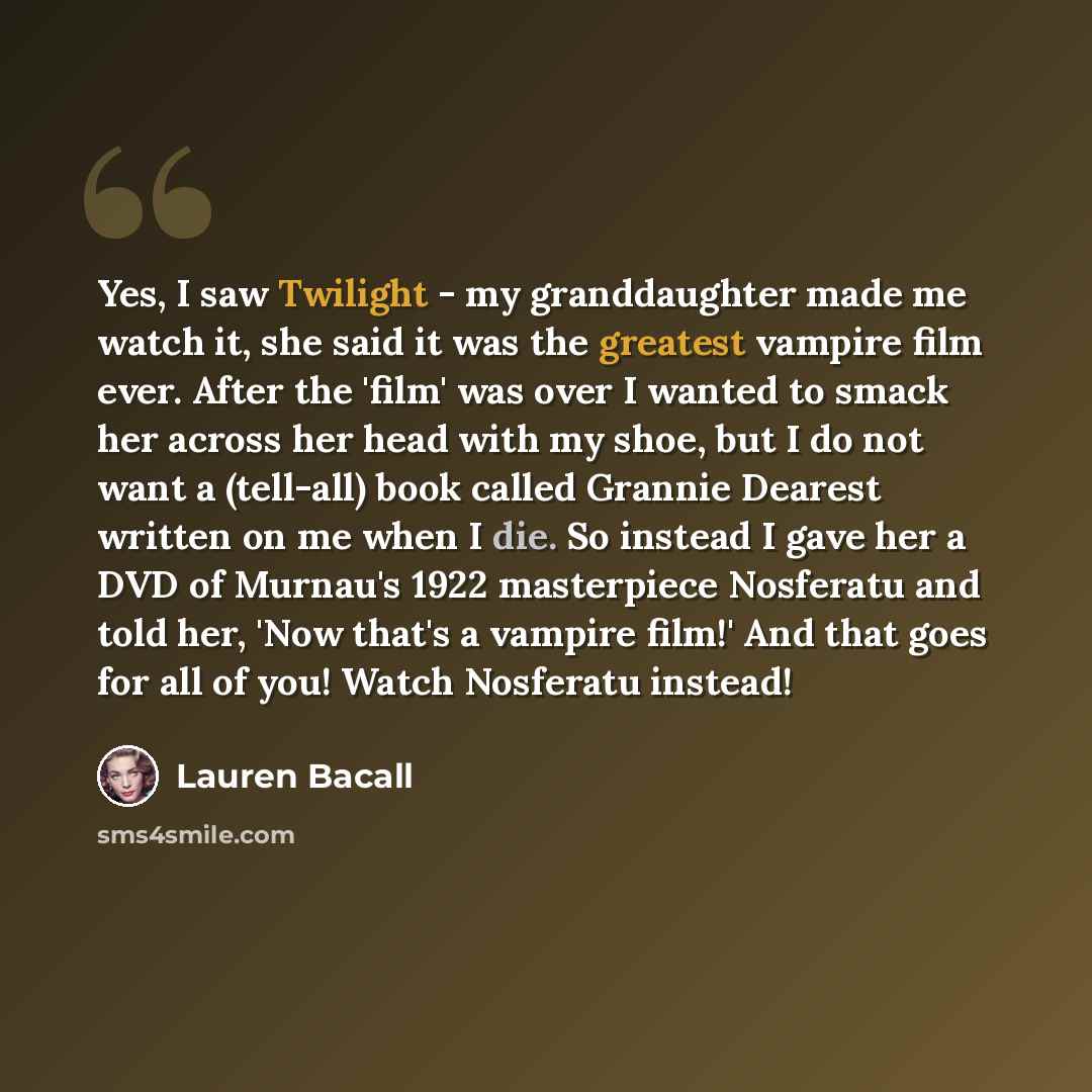 “Yes, I saw Twilight - my granddaughter made me watch it, she said it was the greatest vampire film ever. After the 'film' was over I wanted to smack her across her head with my shoe, but I do not want a (tell-all) book called Grannie Dearest written on me when I die. So instead I gave her a DVD of…” quote by Lauren Bacall
