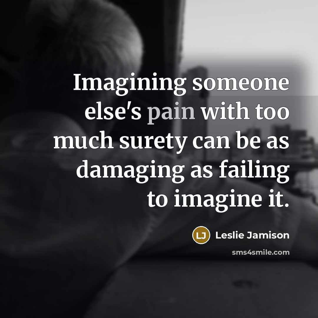 “Imagining someone else's pain with too much surety can be as damaging as failing to imagine it.” quote by Leslie Jamison