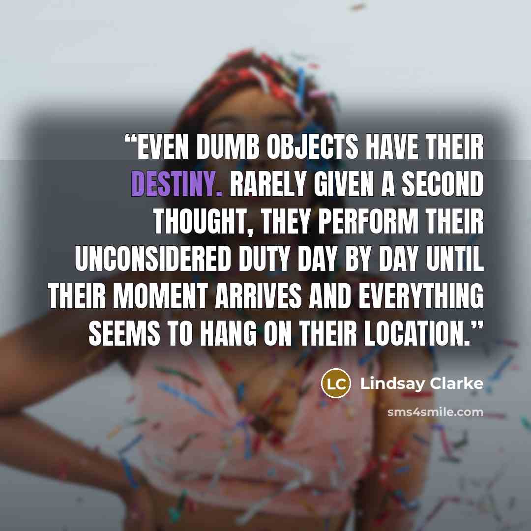“Even dumb objects have their destiny. Rarely given a second thought, they perform their unconsidered duty day by day until their moment arrives and everything seems to hang on their location.” quote by Lindsay Clarke