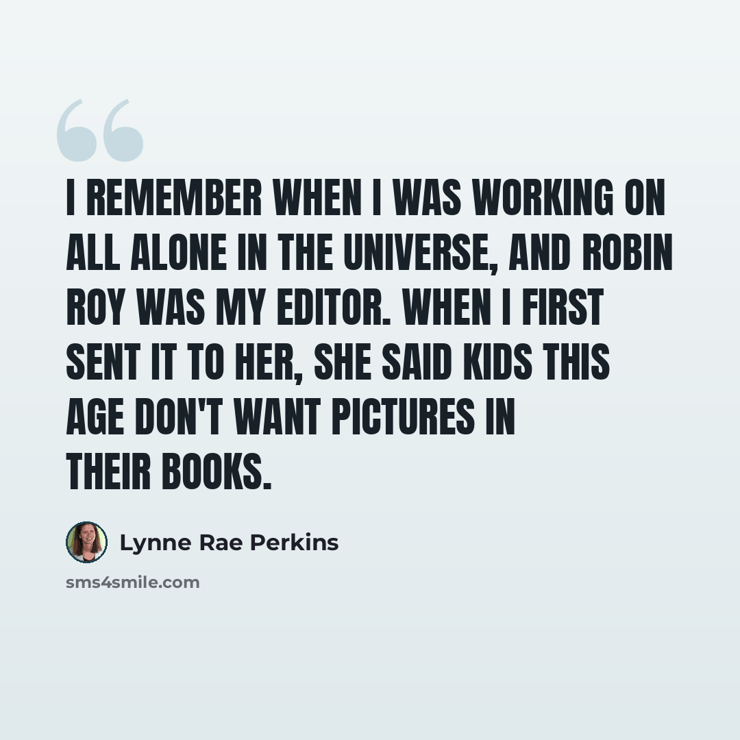 “I remember when I was working on All Alone in the Universe, and Robin Roy was my editor. When I first sent it to her, she said kids this age don't want pictures in their books.” quote by Lynne Rae Perkins