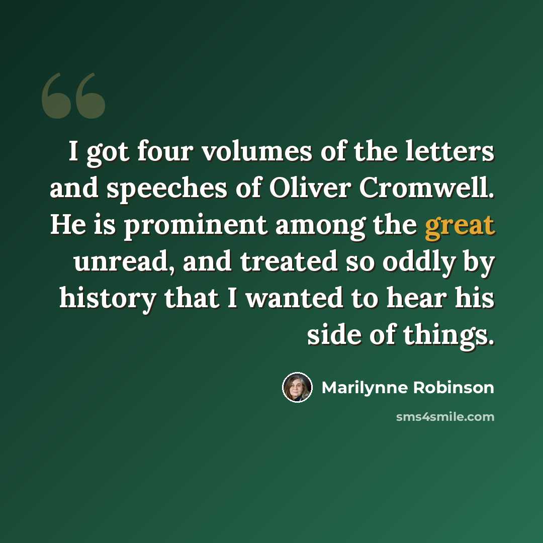 “I got four volumes of the letters and speeches of Oliver Cromwell. He is prominent among the great unread, and treated so oddly by history that I wanted to hear his side of things.” quote by Marilynne Robinson