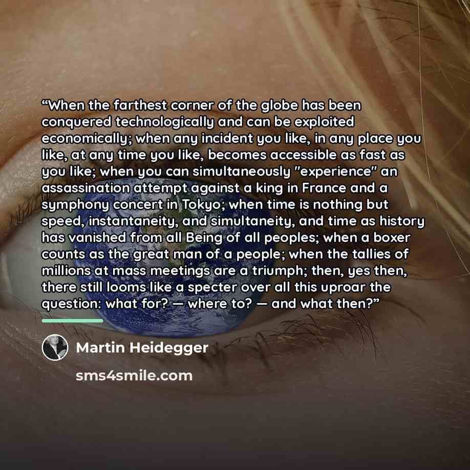 “When the farthest corner of the globe has been conquered technologically and can be exploited economically; when any incident you like, in any place you like, at any time you like, becomes accessible as fast as you like; when you can simultaneously "experience" an assassination attempt against a…” quote by Martin Heidegger
