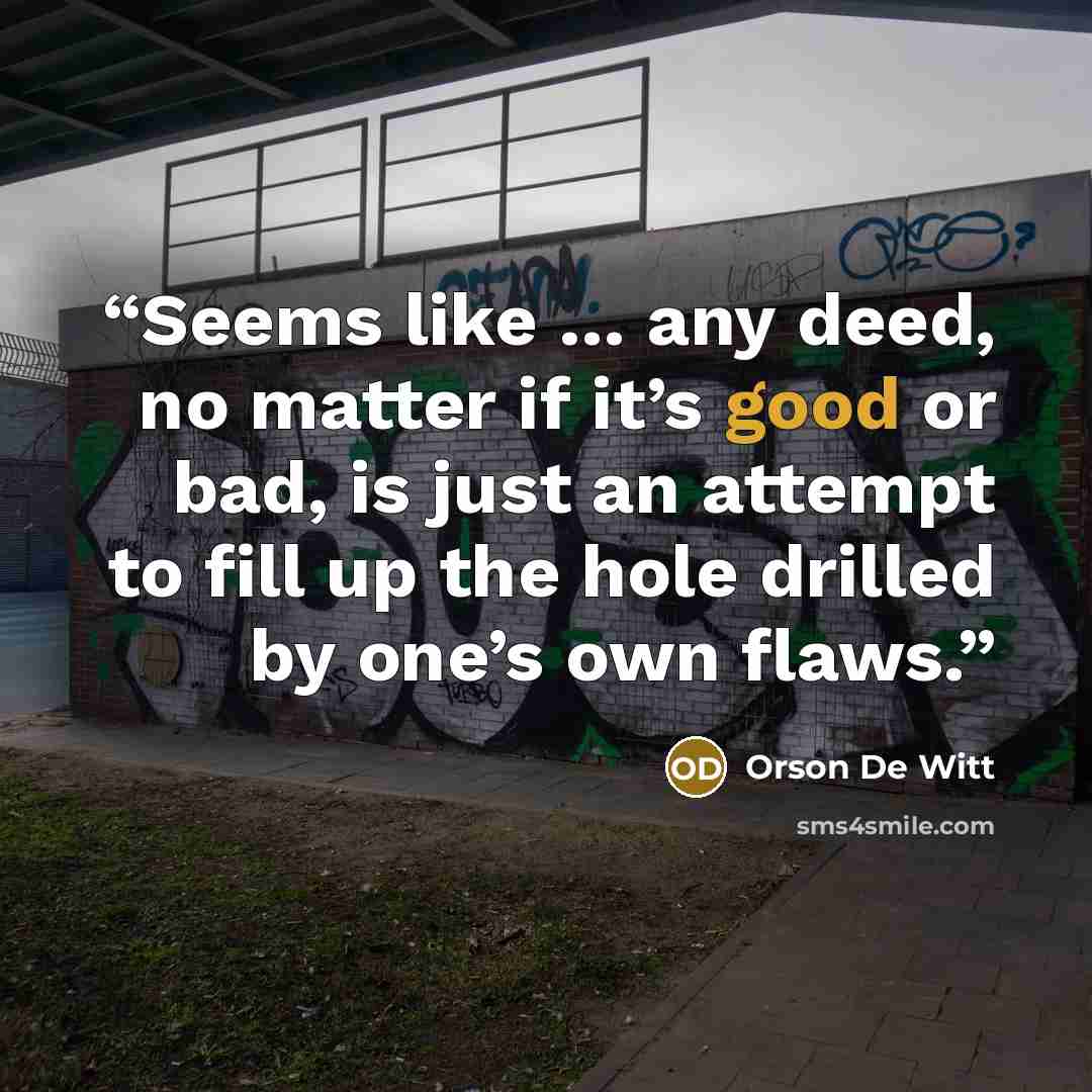 “Seems like … any deed, no matter if it’s good or bad, is just an attempt to fill up the hole drilled by one’s own flaws.” quote by Orson De Witt