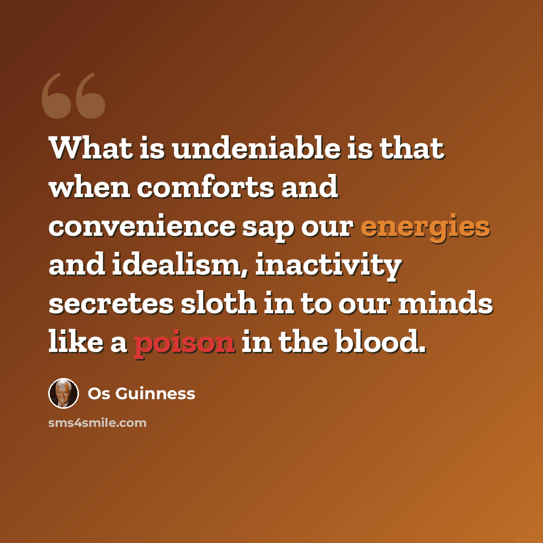 “What is undeniable is that when comforts and convenience sap our energies and idealism, inactivity secretes sloth in to our minds like a poison in the blood.” quote by Os Guinness