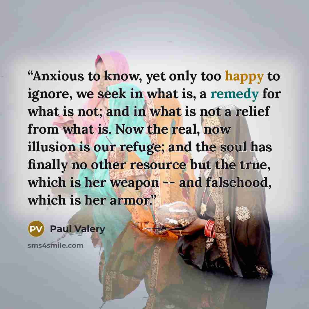 “Anxious to know, yet only too happy to ignore, we seek in what is, a remedy for what is not; and in what is not a relief from what is. Now the real, now illusion is our refuge; and the soul has finally no other resource but the true, which is her weapon -- and falsehood, which is her armor.” quote by Paul Valéry