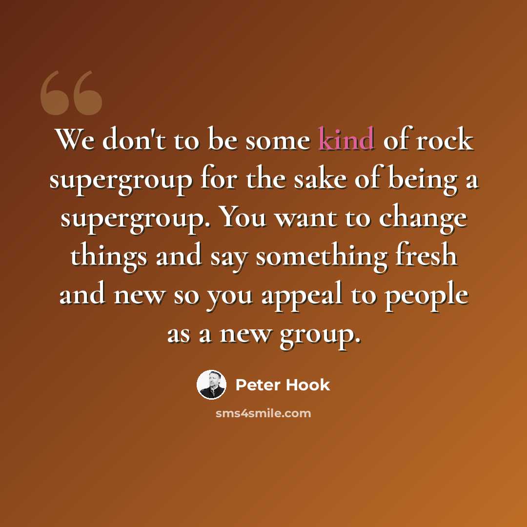 “We don't to be some kind of rock supergroup for the sake of being a supergroup. You want to change things and say something fresh and new so you appeal to people as a new group.” quote by Peter Hook