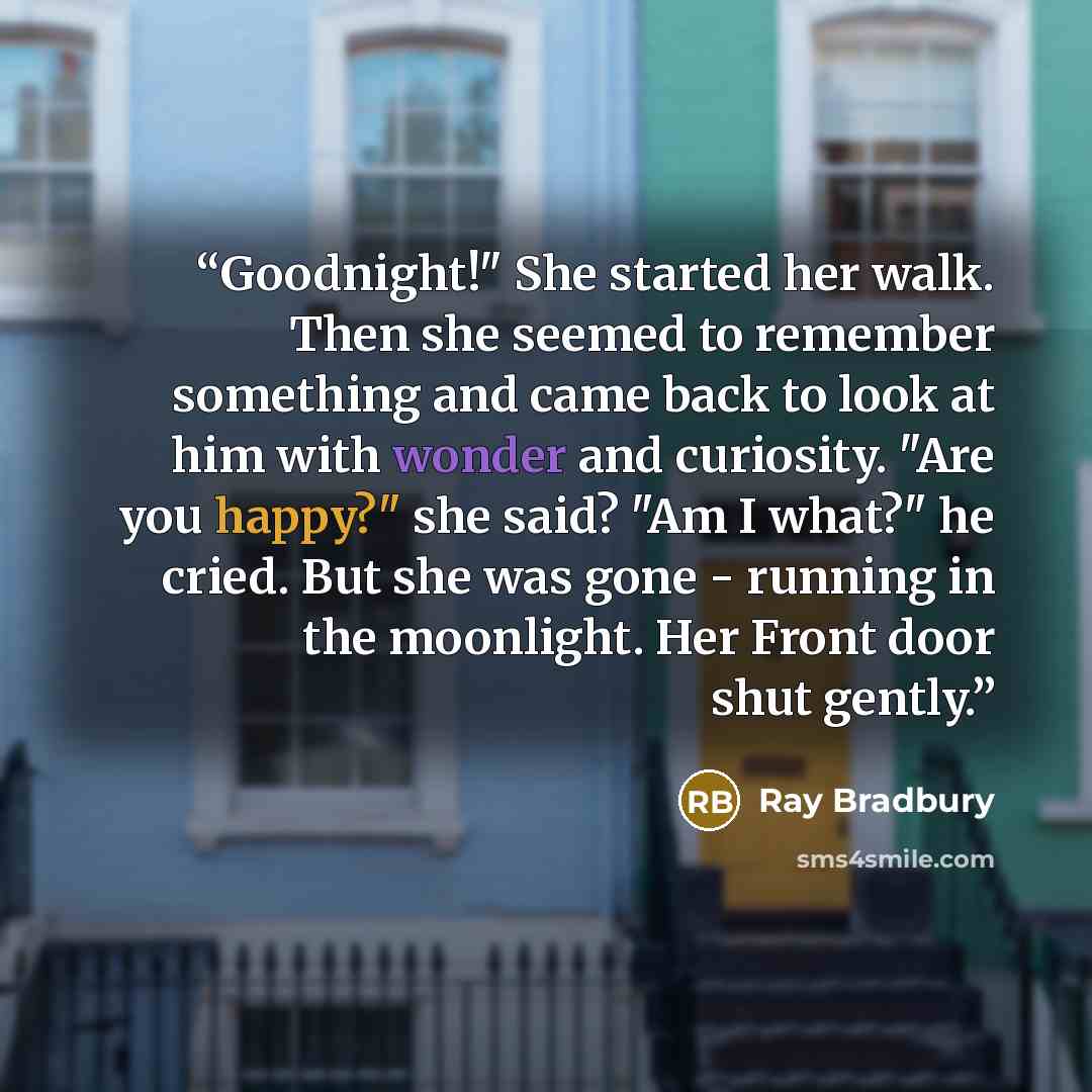 “Goodnight!" She started her walk. Then she seemed to remember something and came back to look at him with wonder and curiosity. "Are you happy?" she said? "Am I what?" he cried. But she was gone - running in the moonlight. Her Front door shut gently.” quote by Ray Bradbury