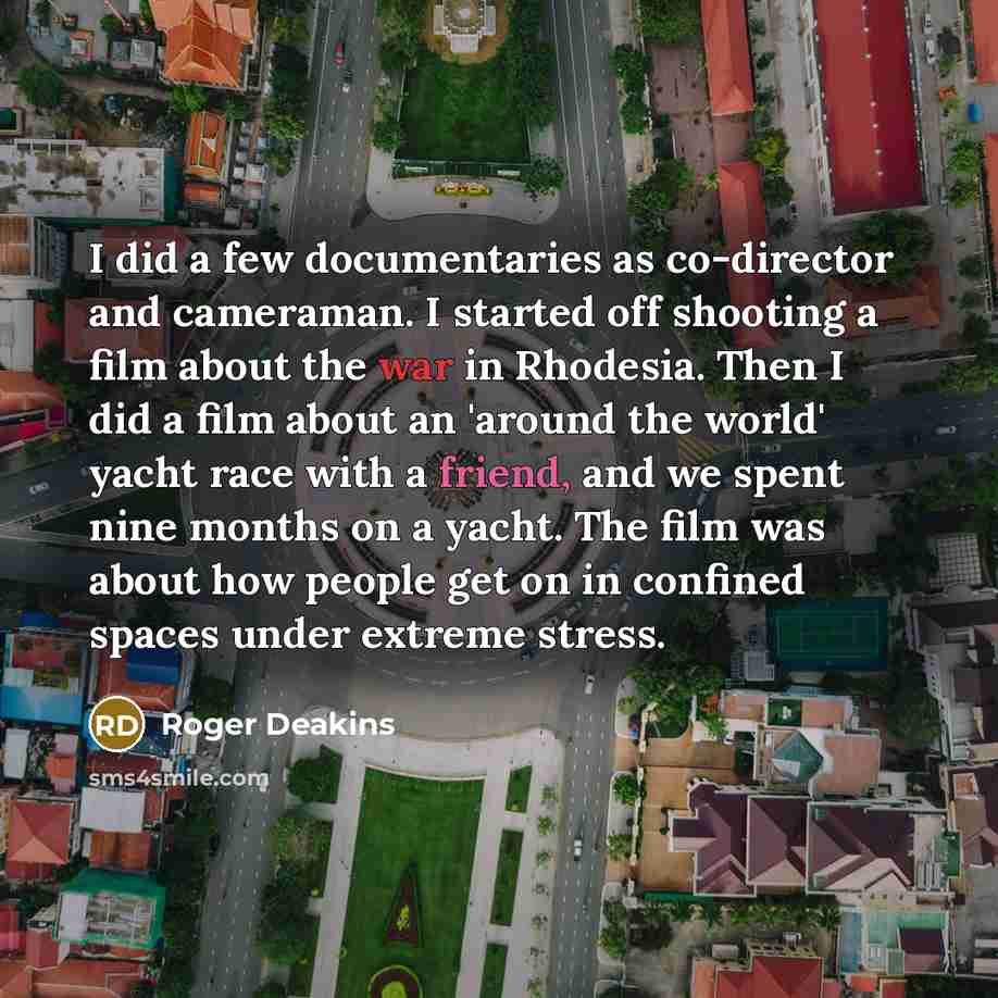 “I did a few documentaries as co-director and cameraman. I started off shooting a film about the war in Rhodesia. Then I did a film about an 'around the world' yacht race with a friend, and we spent nine months on a yacht. The film was about how people get on in confined spaces under extreme stress.” quote by Roger Deakins