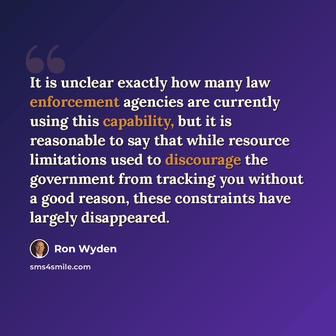 “It is unclear exactly how many law enforcement agencies are currently using this capability, but it is reasonable to say that while resource limitations used to discourage the government from tracking you without a good reason, these constraints have largely disappeared.” quote by Ron Wyden