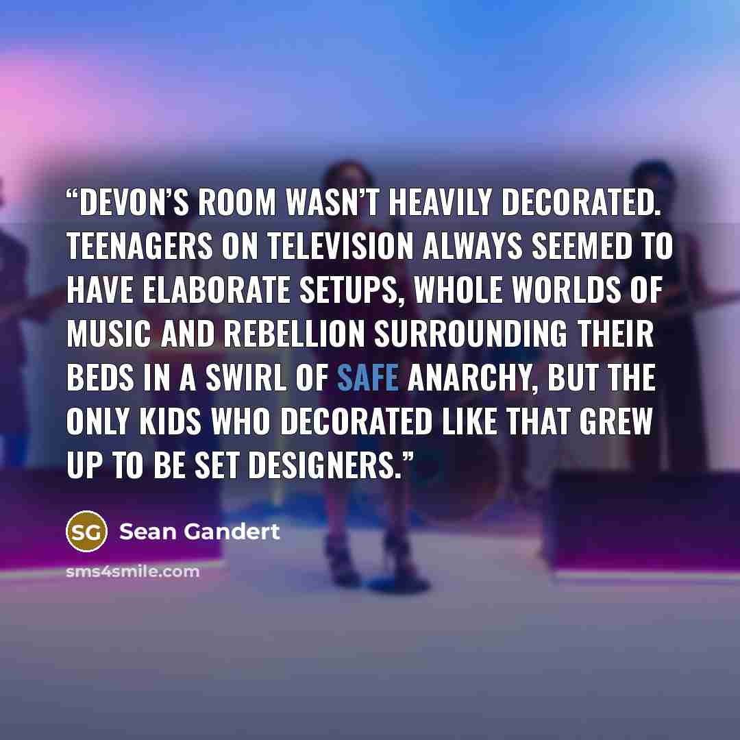 “Devon’s room wasn’t heavily decorated. Teenagers on television always seemed to have elaborate setups, whole worlds of music and rebellion surrounding their beds in a swirl of safe anarchy, but the only kids who decorated like that grew up to be set designers.” quote by Sean Gandert