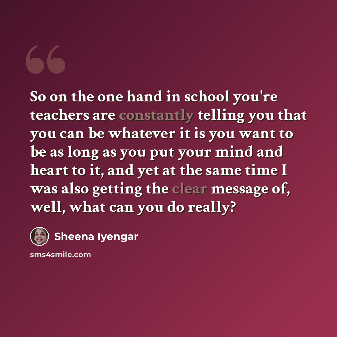 “So on the one hand in school you're teachers are constantly telling you that you can be whatever it is you want to be as long as you put your mind and heart to it, and yet at the same time I was also getting the clear message of, well, what can you do really?” quote by Sheena Iyengar