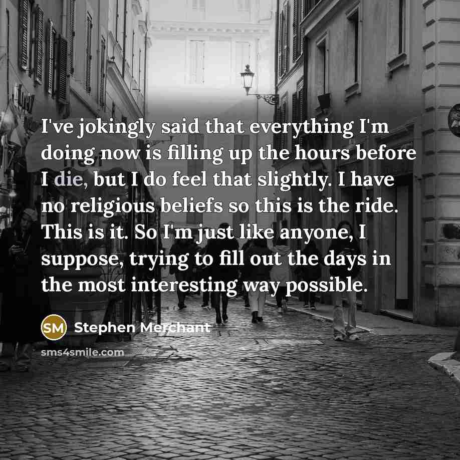 “I've jokingly said that everything I'm doing now is filling up the hours before I die, but I do feel that slightly. I have no religious beliefs so this is the ride. This is it. So I'm just like anyone, I suppose, trying to fill out the days in the most interesting way possible.” quote by Stephen Merchant