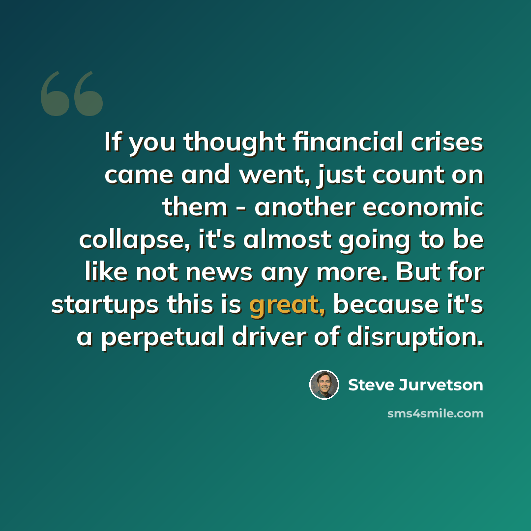 “If you thought financial crises came and went, just count on them - another economic collapse, it's almost going to be like not news any more. But for startups this is great, because it's a perpetual driver of disruption.” quote by Steve Jurvetson