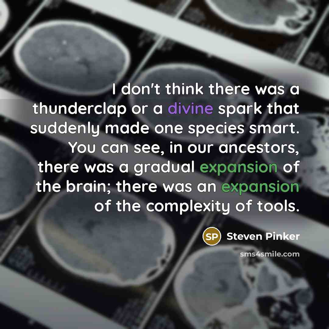“I don't think there was a thunderclap or a divine spark that suddenly made one species smart. You can see, in our ancestors, there was a gradual expansion of the brain; there was an expansion of the complexity of tools.” quote by Steven Pinker