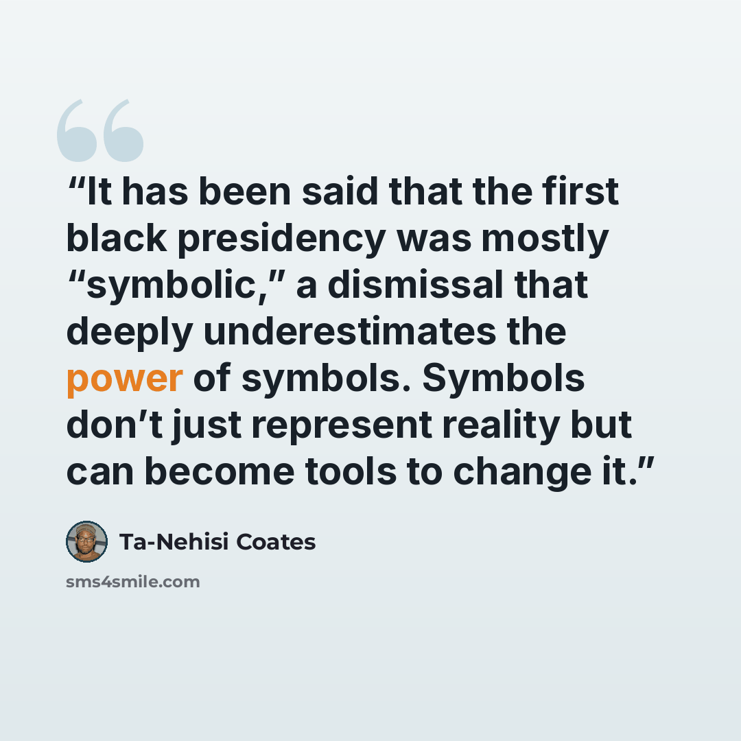 “It has been said that the first black presidency was mostly “symbolic,” a dismissal that deeply underestimates the power of symbols. Symbols don’t just represent reality but can become tools to change it.” quote by Ta-Nehisi Coates
